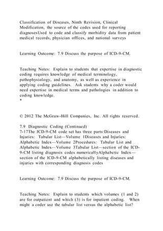 Classification of Diseases, Ninth Revision, Clinical
Modification, the source of the codes used for reporting
diagnosesUsed to code and classify morbidity data from patient
medical records, physician offices, and national surveys
Learning Outcome: 7.9 Discuss the purpose of ICD-9-CM.
Teaching Notes: Explain to students that expertise in diagnostic
coding requires knowledge of medical terminology,
pathophysiology, and anatomy, as well as experience in
applying coding guidelines. Ask students why a coder would
need expertise in medical terms and pathologies in addition to
coding knowledge.
*
© 2012 The McGraw-Hill Companies, Inc. All rights reserved.
7.9 Diagnostic Coding (Continued)
7-17The ICD-9-CM code set has three parts:Diseases and
Injuries: Tabular List—Volume 1Diseases and Injuries:
Alphabetic Index—Volume 2Procedures: Tabular List and
Alphabetic Index—Volume 3Tabular List—section of the ICD-
9-CM listing diagnosis codes numericallyAlphabetic Index—
section of the ICD-9-CM alphabetically listing diseases and
injuries with corresponding diagnosis codes
Learning Outcome: 7.9 Discuss the purpose of ICD-9-CM.
Teaching Notes: Explain to students which volumes (1 and 2)
are for outpatient and which (3) is for inpatient coding. When
might a coder use the tabular list versus the alphabetic list?
 