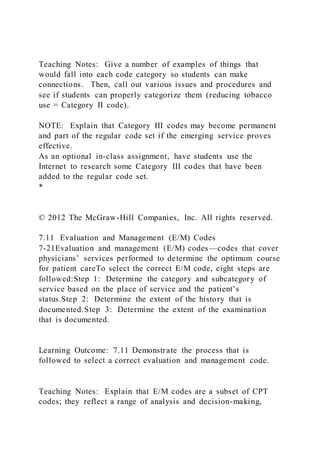 Teaching Notes: Give a number of examples of things that
would fall into each code category so students can make
connections. Then, call out various issues and procedures and
see if students can properly categorize them (reducing tobacco
use = Category II code).
NOTE: Explain that Category III codes may become permanent
and part of the regular code set if the emerging service proves
effective.
As an optional in-class assignment, have students use the
Internet to research some Category III codes that have been
added to the regular code set.
*
© 2012 The McGraw-Hill Companies, Inc. All rights reserved.
7.11 Evaluation and Management (E/M) Codes
7-21Evaluation and management (E/M) codes—codes that cover
physicians’ services performed to determine the optimum course
for patient careTo select the correct E/M code, eight steps are
followed:Step 1: Determine the category and subcategory of
service based on the place of service and the patient’s
status.Step 2: Determine the extent of the history that is
documented.Step 3: Determine the extent of the examination
that is documented.
Learning Outcome: 7.11 Demonstrate the process that is
followed to select a correct evaluation and management code.
Teaching Notes: Explain that E/M codes are a subset of CPT
codes; they reflect a range of analysis and decision-making,
 