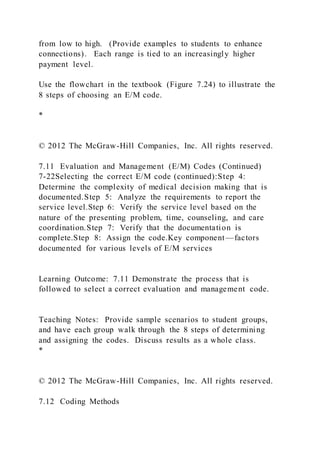 from low to high. (Provide examples to students to enhance
connections). Each range is tied to an increasingly higher
payment level.
Use the flowchart in the textbook (Figure 7.24) to illustrate the
8 steps of choosing an E/M code.
*
© 2012 The McGraw-Hill Companies, Inc. All rights reserved.
7.11 Evaluation and Management (E/M) Codes (Continued)
7-22Selecting the correct E/M code (continued):Step 4:
Determine the complexity of medical decision making that is
documented.Step 5: Analyze the requirements to report the
service level.Step 6: Verify the service level based on the
nature of the presenting problem, time, counseling, and care
coordination.Step 7: Verify that the documentation is
complete.Step 8: Assign the code.Key component—factors
documented for various levels of E/M services
Learning Outcome: 7.11 Demonstrate the process that is
followed to select a correct evaluation and management code.
Teaching Notes: Provide sample scenarios to student groups,
and have each group walk through the 8 steps of determining
and assigning the codes. Discuss results as a whole class.
*
© 2012 The McGraw-Hill Companies, Inc. All rights reserved.
7.12 Coding Methods
 