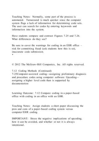 Teaching Notes: Normally, some part of the process is
automated. Turnaround is much quicker since the computer
system flags a lack of information for determining code sets.
The user can search for codes by entering keywords and
information into the system.
Have students compare and contrast Figures 7.25 and 7.26.
What differences do they see?
Be sure to cover the warnings for coding in an EHR office –
risk for committing fraud (ask students how this is so),
inaccurate code submission.
*
© 2012 The McGraw-Hill Companies, Inc. All rights reserved.
7.12 Coding Methods (Continued)
7-25Computer-assisted coding—assigning preliminary diagnosis
and procedure codes using computer software Upcoding—
assigning a higher level code than is supported by
documentation
Learning Outcome: 7.12 Compare coding in a paper-based
office with coding in an office with an EHR.
Teaching Notes: Assign students a short paper discussing the
pros and cons of a paper-based coding system versus
computer/EHR coding.
IMPORTANT: Stress the negative implications of upcoding,
how it can be avoided, and whether or not it is always
intentional.
 