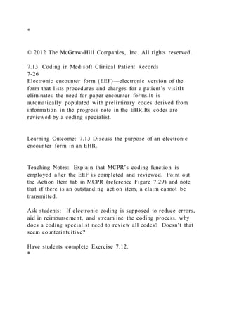 *
© 2012 The McGraw-Hill Companies, Inc. All rights reserved.
7.13 Coding in Medisoft Clinical Patient Records
7-26
Electronic encounter form (EEF)—electronic version of the
form that lists procedures and charges for a patient’s visitIt
eliminates the need for paper encounter forms.It is
automatically populated with preliminary codes derived from
information in the progress note in the EHR.Its codes are
reviewed by a coding specialist.
Learning Outcome: 7.13 Discuss the purpose of an electronic
encounter form in an EHR.
Teaching Notes: Explain that MCPR’s coding function is
employed after the EEF is completed and reviewed. Point out
the Action Item tab in MCPR (reference Figure 7.29) and note
that if there is an outstanding action item, a claim cannot be
transmitted.
Ask students: If electronic coding is supposed to reduce errors,
aid in reimbursement, and streamline the coding process, why
does a coding specialist need to review all codes? Doesn’t that
seem counterintuitive?
Have students complete Exercise 7.12.
*
 