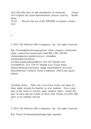 10.8 Describe how to add attachments to electronic claims.
10.9 Explain the claim determination process used by health
plans.
10.10 Discuss the use of the PM/EHR to monitor claims.
10-3
*
© 2012 The McGraw-Hill Companies, Inc. All rights reserved.
Key Termsadjudicationagingclaim status category codesclaim
status codesclaim turnaround timeCMS-1500 (08/05)
claimcompanion guidecrossover claimdata
elementsdetermination
10-4developmentfilterHIPAA X12 837 Health Care
ClaimHIPAA X12 276/277 Health Care Claim Status
Inquiry/Responseinsurance aging reportmedical necessity
denialNational Uniform Claim Committee (NUCC)navigator
buttons
Teaching Notes: There are a lot of key terms, but many of
them might already be familiar to your students. Give a pop
quiz of the terms to see how many students know. Grade the
quiz in class and use results to focus your lecture on terms that
most or all students missed.
*
© 2012 The McGraw-Hill Companies, Inc. All rights reserved.
Key Terms (Continued)pendingprompt payment
 