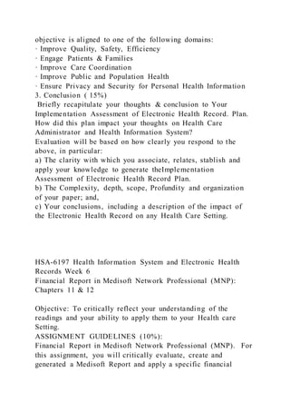 objective is aligned to one of the following domains:
· Improve Quality, Safety, Efficiency
· Engage Patients & Families
· Improve Care Coordination
· Improve Public and Population Health
· Ensure Privacy and Security for Personal Health Information
3. Conclusion ( 15%)
Briefly recapitulate your thoughts & conclusion to Your
Implementation Assessment of Electronic Health Record. Plan.
How did this plan impact your thoughts on Health Care
Administrator and Health Information System?
Evaluation will be based on how clearly you respond to the
above, in particular:
a) The clarity with which you associate, relates, stablish and
apply your knowledge to generate theImplementation
Assessment of Electronic Health Record Plan.
b) The Complexity, depth, scope, Profundity and organization
of your paper; and,
c) Your conclusions, including a description of the impact of
the Electronic Health Record on any Health Care Setting.
HSA-6197 Health Information System and Electronic Health
Records Week 6
Financial Report in Medisoft Network Professional (MNP):
Chapters 11 & 12
Objective: To critically reflect your understanding of the
readings and your ability to apply them to your Health care
Setting.
ASSIGNMENT GUIDELINES (10%):
Financial Report in Medisoft Network Professional (MNP). For
this assignment, you will critically evaluate, create and
generated a Medisoft Report and apply a specific financial
 