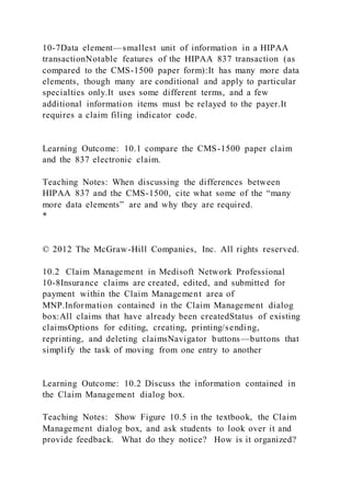 10-7Data element—smallest unit of information in a HIPAA
transactionNotable features of the HIPAA 837 transaction (as
compared to the CMS-1500 paper form):It has many more data
elements, though many are conditional and apply to particular
specialties only.It uses some different terms, and a few
additional information items must be relayed to the payer.It
requires a claim filing indicator code.
Learning Outcome: 10.1 compare the CMS-1500 paper claim
and the 837 electronic claim.
Teaching Notes: When discussing the differences between
HIPAA 837 and the CMS-1500, cite what some of the “many
more data elements” are and why they are required.
*
© 2012 The McGraw-Hill Companies, Inc. All rights reserved.
10.2 Claim Management in Medisoft Network Professional
10-8Insurance claims are created, edited, and submitted for
payment within the Claim Management area of
MNP.Information contained in the Claim Management dialog
box:All claims that have already been createdStatus of existing
claimsOptions for editing, creating, printing/sending,
reprinting, and deleting claimsNavigator buttons—buttons that
simplify the task of moving from one entry to another
Learning Outcome: 10.2 Discuss the information contained in
the Claim Management dialog box.
Teaching Notes: Show Figure 10.5 in the textbook, the Claim
Management dialog box, and ask students to look over it and
provide feedback. What do they notice? How is it organized?
 