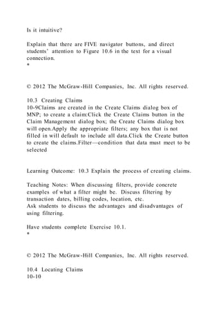 Is it intuitive?
Explain that there are FIVE navigator buttons, and direct
students’ attention to Figure 10.6 in the text for a visual
connection.
*
© 2012 The McGraw-Hill Companies, Inc. All rights reserved.
10.3 Creating Claims
10-9Claims are created in the Create Claims dialog box of
MNP; to create a claim:Click the Create Claims button in the
Claim Management dialog box; the Create Claims dialog box
will open.Apply the appropriate filters; any box that is not
filled in will default to include all data.Click the Create button
to create the claims.Filter—condition that data must meet to be
selected
Learning Outcome: 10.3 Explain the process of creating claims.
Teaching Notes: When discussing filters, provide concrete
examples of what a filter might be. Discuss filtering by
transaction dates, billing codes, location, etc.
Ask students to discuss the advantages and disadvantages of
using filtering.
Have students complete Exercise 10.1.
*
© 2012 The McGraw-Hill Companies, Inc. All rights reserved.
10.4 Locating Claims
10-10
 