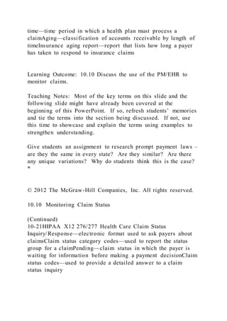 time—time period in which a health plan must process a
claimAging—classification of accounts receivable by length of
timeInsurance aging report—report that lists how long a payer
has taken to respond to insurance claims
Learning Outcome: 10.10 Discuss the use of the PM/EHR to
monitor claims.
Teaching Notes: Most of the key terms on this slide and the
following slide might have already been covered at the
beginning of this PowerPoint. If so, refresh students’ memories
and tie the terms into the section being discussed. If not, use
this time to showcase and explain the terms using examples to
strengthen understanding.
Give students an assignment to research prompt payment laws –
are they the same in every state? Are they similar? Are there
any unique variations? Why do students think this is the case?
*
© 2012 The McGraw-Hill Companies, Inc. All rights reserved.
10.10 Monitoring Claim Status
(Continued)
10-21HIPAA X12 276/277 Health Care Claim Status
Inquiry/Response—electronic format used to ask payers about
claimsClaim status category codes—used to report the status
group for a claimPending—claim status in which the payer is
waiting for information before making a payment decisionClaim
status codes—used to provide a detailed answer to a claim
status inquiry
 