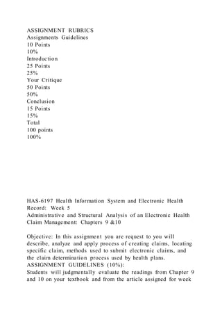 ASSIGNMENT RUBRICS
Assignments Guidelines
10 Points
10%
Introduction
25 Points
25%
Your Critique
50 Points
50%
Conclusion
15 Points
15%
Total
100 points
100%
HAS-6197 Health Information System and Electronic Health
Record: Week 5
Administrative and Structural Analysis of an Electronic Health
Claim Management: Chapters 9 &10
Objective: In this assignment you are request to you will
describe, analyze and apply process of creating claims, locating
specific claim, methods used to submit electronic claims, and
the claim determination process used by health plans.
ASSIGNMENT GUIDELINES (10%):
Students will judgmentally evaluate the readings from Chapter 9
and 10 on your textbook and from the article assigned for week
 