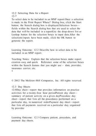 12.2 Selecting Data for a Report
12-7
To select data to be included in an MNP report:Once a selection
is made in the Print Report Where? Dialog box, click the Start
button; the Search dialog box is displayed.Selection boxes—
fields within the Search dialog box that are used to select the
data that will be included in a reportUse the drop-down list or
Lookup button for the selection boxes to input data.After the
selections/inputs have been made, click the OK button to
generate the report.
Learning Outcome: 12.2 Describe how to select data to be
included in an MNP report.
Teaching Notes: Explain that the selection boxes make report
creation easy and quick. Reference some of the selection boxes
within the Search feature that you might use – date, provider,
insurance carrier, etc.
*
© 2012 The McGraw-Hill Companies, Inc. All rights reserved.
12.3 Day Sheets
12-8Day sheet—report that provides information on practice
activities for a twenty-four hour periodPatient day sheet—
summary of patient activity on a given dayProcedure day
sheet—report that lists all the procedures performed on a
particular day, in numerical orderPayment day sheet—report
that lists all payments received on a particular day, organized
by provider
Learning Outcome: 12.3 Compare patient, procedure, and
payment day sheets.
 