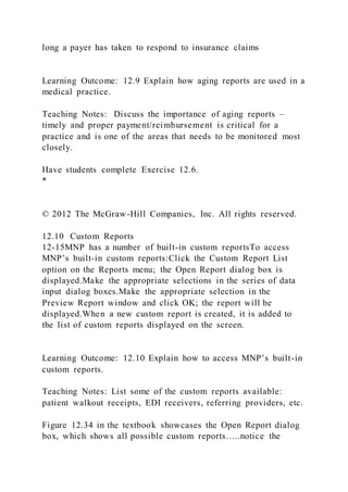 long a payer has taken to respond to insurance claims
Learning Outcome: 12.9 Explain how aging reports are used in a
medical practice.
Teaching Notes: Discuss the importance of aging reports –
timely and proper payment/reimbursement is critical for a
practice and is one of the areas that needs to be monitored most
closely.
Have students complete Exercise 12.6.
*
© 2012 The McGraw-Hill Companies, Inc. All rights reserved.
12.10 Custom Reports
12-15MNP has a number of built-in custom reportsTo access
MNP’s built-in custom reports:Click the Custom Report List
option on the Reports menu; the Open Report dialog box is
displayed.Make the appropriate selections in the series of data
input dialog boxes.Make the appropriate selection in the
Preview Report window and click OK; the report will be
displayed.When a new custom report is created, it is added to
the list of custom reports displayed on the screen.
Learning Outcome: 12.10 Explain how to access MNP’s built-in
custom reports.
Teaching Notes: List some of the custom reports available:
patient walkout receipts, EDI receivers, referring providers, etc.
Figure 12.34 in the textbook showcases the Open Report dialog
box, which shows all possible custom reports…..notice the
 