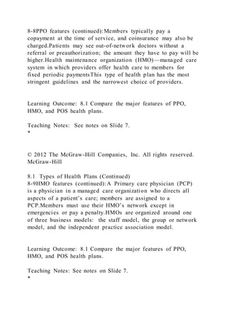 8-8PPO features (continued):Members typically pay a
copayment at the time of service, and coinsurance may also be
charged.Patients may see out-of-network doctors without a
referral or preauthorization; the amount they have to pay will be
higher.Health maintenance organization (HMO)—managed care
system in which providers offer health care to members for
fixed periodic paymentsThis type of health plan has the most
stringent guidelines and the narrowest choice of providers.
Learning Outcome: 8.1 Compare the major features of PPO,
HMO, and POS health plans.
Teaching Notes: See notes on Slide 7.
*
© 2012 The McGraw-Hill Companies, Inc. All rights reserved.
McGraw-Hill
8.1 Types of Health Plans (Continued)
8-9HMO features (continued):A Primary care physician (PCP)
is a physician in a managed care organization who directs all
aspects of a patient’s care; members are assigned to a
PCP.Members must use their HMO’s network except in
emergencies or pay a penalty.HMOs are organized around one
of three business models: the staff model, the group or network
model, and the independent practice association model.
Learning Outcome: 8.1 Compare the major features of PPO,
HMO, and POS health plans.
Teaching Notes: See notes on Slide 7.
*
 