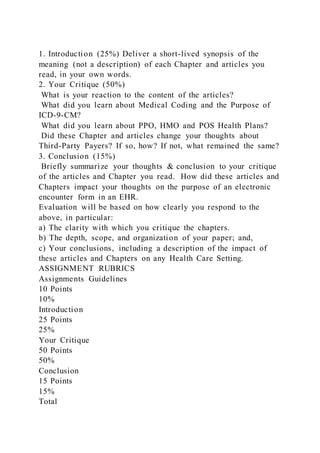 1. Introduction (25%) Deliver a short-lived synopsis of the
meaning (not a description) of each Chapter and articles you
read, in your own words.
2. Your Critique (50%)
What is your reaction to the content of the articles?
What did you learn about Medical Coding and the Purpose of
ICD-9-CM?
What did you learn about PPO, HMO and POS Health Plans?
Did these Chapter and articles change your thoughts about
Third-Party Payers? If so, how? If not, what remained the same?
3. Conclusion (15%)
Briefly summarize your thoughts & conclusion to your critique
of the articles and Chapter you read. How did these articles and
Chapters impact your thoughts on the purpose of an electronic
encounter form in an EHR.
Evaluation will be based on how clearly you respond to the
above, in particular:
a) The clarity with which you critique the chapters.
b) The depth, scope, and organization of your paper; and,
c) Your conclusions, including a description of the impact of
these articles and Chapters on any Health Care Setting.
ASSIGNMENT RUBRICS
Assignments Guidelines
10 Points
10%
Introduction
25 Points
25%
Your Critique
50 Points
50%
Conclusion
15 Points
15%
Total
 