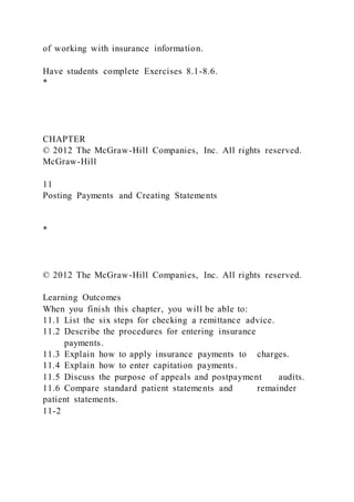 of working with insurance information.
Have students complete Exercises 8.1-8.6.
*
CHAPTER
© 2012 The McGraw-Hill Companies, Inc. All rights reserved.
McGraw-Hill
11
Posting Payments and Creating Statements
*
© 2012 The McGraw-Hill Companies, Inc. All rights reserved.
Learning Outcomes
When you finish this chapter, you will be able to:
11.1 List the six steps for checking a remittance advice.
11.2 Describe the procedures for entering insurance
payments.
11.3 Explain how to apply insurance payments to charges.
11.4 Explain how to enter capitation payments.
11.5 Discuss the purpose of appeals and postpayment audits.
11.6 Compare standard patient statements and remainder
patient statements.
11-2
 