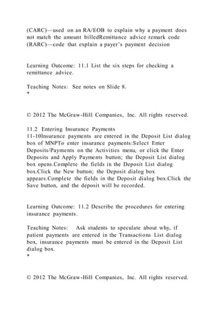 (CARC)—used on an RA/EOB to explain why a payment does
not match the amount billedRemittance advice remark code
(RARC)—code that explain a payer’s payment decision
Learning Outcome: 11.1 List the six steps for checking a
remittance advice.
Teaching Notes: See notes on Slide 8.
*
© 2012 The McGraw-Hill Companies, Inc. All rights reserved.
11.2 Entering Insurance Payments
11-10Insurance payments are entered in the Deposit List dialog
box of MNPTo enter insurance payments:Select Enter
Deposits/Payments on the Activities menu, or click the Enter
Deposits and Apply Payments button; the Deposit List dialog
box opens.Complete the fields in the Deposit List dialog
box.Click the New button; the Deposit dialog box
appears.Complete the fields in the Deposit dialog box.Click the
Save button, and the deposit will be recorded.
Learning Outcome: 11.2 Describe the procedures for entering
insurance payments.
Teaching Notes: Ask students to speculate about why, if
patient payments are entered in the Transactions List dialog
box, insurance payments must be entered in the Deposit List
dialog box.
*
© 2012 The McGraw-Hill Companies, Inc. All rights reserved.
 