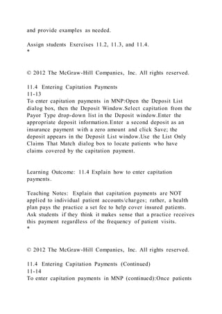 and provide examples as needed.
Assign students Exercises 11.2, 11.3, and 11.4.
*
© 2012 The McGraw-Hill Companies, Inc. All rights reserved.
11.4 Entering Capitation Payments
11-13
To enter capitation payments in MNP:Open the Deposit List
dialog box, then the Deposit Window.Select capitation from the
Payor Type drop-down list in the Deposit window.Enter the
appropriate deposit information.Enter a second deposit as an
insurance payment with a zero amount and click Save; the
deposit appears in the Deposit List window.Use the List Only
Claims That Match dialog box to locate patients who have
claims covered by the capitation payment.
Learning Outcome: 11.4 Explain how to enter capitation
payments.
Teaching Notes: Explain that capitation payments are NOT
applied to individual patient accounts/charges; rather, a health
plan pays the practice a set fee to help cover insured patients.
Ask students if they think it makes sense that a practice receives
this payment regardless of the frequency of patient visits.
*
© 2012 The McGraw-Hill Companies, Inc. All rights reserved.
11.4 Entering Capitation Payments (Continued)
11-14
To enter capitation payments in MNP (continued):Once patients
 