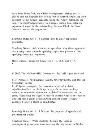 have been identified, the Claim Management dialog box is
closed and the Deposit List dialog box is opened.Apply the zero
payment to the patient accounts using the Apply button.In the
Apply Payment/Adjustments to Charges dialog box, enter an
adjustment equal to the outstanding balance.Click the Save
button to record the payments.
Learning Outcome: 11.4 Explain how to enter capitation
payments.
Teaching Notes: Ask students to speculate why there appear to
be so many more steps in applying capitation payments than
applying insurance payments.
Have students complete Exercises 11.5, 11.6, and 11.7.
*
© 2012 The McGraw-Hill Companies, Inc. All rights reserved.
11.5 Appeals, Postpayment Audits, Overpayments, and Billing
Secondary Payers
11-15Appeal—request for reconsideration of a claim
adjudicationUsed to challenge a payer’s decision to deny,
reduce, or otherwise downcode a claimClaimant—person or
entity exercising the right to receive benefitsAppellant —person
who appeals a claim decisionPostpayment audit—review
conducted after a claim is adjudicated
Learning Outcome: 11.5 Discuss the purpose of appeals and
postpayment audits.
Teaching Notes: Walk students through the various
postpayment processes, incorporating the key terms on Slides
 