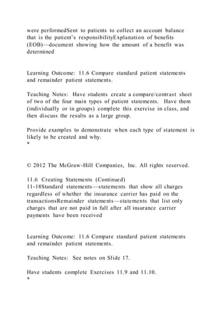 were performedSent to patients to collect an account balance
that is the patient’s responsibilityExplanation of benefits
(EOB)—document showing how the amount of a benefit was
determined
Learning Outcome: 11.6 Compare standard patient statements
and remainder patient statements.
Teaching Notes: Have students create a compare/contrast sheet
of two of the four main types of patient statements. Have them
(individually or in groups) complete this exercise in class, and
then discuss the results as a large group.
Provide examples to demonstrate when each type of statement is
likely to be created and why.
*
© 2012 The McGraw-Hill Companies, Inc. All rights reserved.
11.6 Creating Statements (Continued)
11-18Standard statements—statements that show all charges
regardless of whether the insurance carrier has paid on the
transactionsRemainder statements—statements that list only
charges that are not paid in full after all insurance carrier
payments have been received
Learning Outcome: 11.6 Compare standard patient statements
and remainder patient statements.
Teaching Notes: See notes on Slide 17.
Have students complete Exercises 11.9 and 11.10.
*
 