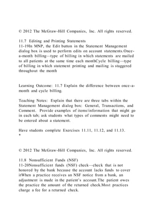© 2012 The McGraw-Hill Companies, Inc. All rights reserved.
11.7 Editing and Printing Statements
11-19In MNP, the Edit button in the Statement Management
dialog box is used to perform edits on account statements.Once-
a-month billing—type of billing in which statements are mailed
to all patients at the same time each monthCycle billing—type
of billing in which statement printing and mailing is staggered
throughout the month
Learning Outcome: 11.7 Explain the difference between once-a-
month and cycle billing.
Teaching Notes: Explain that there are three tabs within the
Statement Management dialog box: General, Transactions, and
Comment. Provide examples of items/information that might go
in each tab; ask students what types of comments might need to
be entered about a statement.
Have students complete Exercises 11.11, 11.12, and 11.13.
*
© 2012 The McGraw-Hill Companies, Inc. All rights reserved.
11.8 Nonsufficient Funds (NSF)
11-20Nonsufficient funds (NSF) check—check that is not
honored by the bank because the account lacks funds to cover
itWhen a practice receives an NSF notice from a bank, an
adjustment is made in the patient’s account.The patient owes
the practice the amount of the returned check.Most practices
charge a fee for a returned check.
 