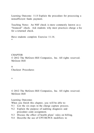 Learning Outcome: 11.8 Explain the procedure for processing a
nonsufficient funds payment.
Teaching Notes: An NSF check is more commonly known as a
“bounced” check. Ask students why most practices charge a fee
for a returned check.
Have students complete Exercise 11.14.
*
CHAPTER
© 2012 The McGraw-Hill Companies, Inc. All rights reserved.
McGraw-Hill
9
Checkout Procedures
*
© 2012 The McGraw-Hill Companies, Inc. All rights reserved.
McGraw-Hill
Learning Outcomes
When you finish this chapter, you will be able to:
9.1 List the six steps in the charge capture process.
9.2 Explain the purpose of auditing diagnosis and
procedure code assignment.
9.3 Discuss the effect of health plans’ rules on billing.
9.4 Describe the use of CPT/HCPCS modifiers to
 