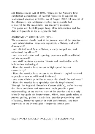 and Reinvestment Act of 2009, represents the Nation’s first
substantial commitment of Federal resources to support the
widespread adoption of EHRs. As of August 2012, 54 percent of
the Medicare- and Medicaid-eligible professionals had
registered for the meaningful use incentive program.
The paper will be 8-10 pages long. More information and due
date will provide in the assignments link.
ASSIGNMENT GUIDELINES (10%):
The assessment should look at the current state of the practice:
· Are administrative processes organized, efficient, and well
documented?
· Are clinical workflows efficient, clearly mapped out, and
understood by all staff?
· Are data collection and reporting processes well established
and documented?
· Are staff members computer literate and comfortable with
information technology?
· Does the practice have access to high-speed internet
connectivity?
· Does the practice have access to the financial capital required
to purchase new or additional hardware?
· Are there clinical priorities or needs that should be addressed?
· Does the practice have specialty specific requirements?
Through the Regional Extension Centers (RECs), we’ve learned
that these questions and assessment tools provide a good
understanding of the current state of the practice and can help
identify key goals for improvement. Often, these goals relate to
patient quality, patient satisfaction, practice productivity and
efficiency, improved quality of work environment, and most
important to the overall goal – improved health care.
EACH PAPER SHOULD INCLUDE THE FOLLOWING:
 