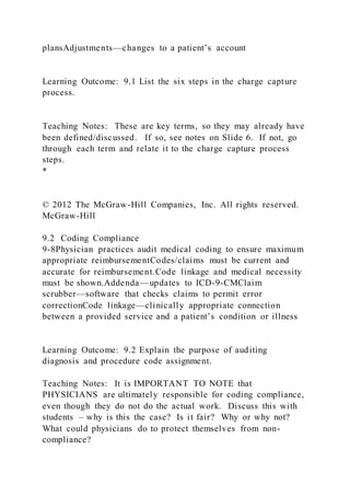 plansAdjustments—changes to a patient’s account
Learning Outcome: 9.1 List the six steps in the charge capture
process.
Teaching Notes: These are key terms, so they may already have
been defined/discussed. If so, see notes on Slide 6. If not, go
through each term and relate it to the charge capture process
steps.
*
© 2012 The McGraw-Hill Companies, Inc. All rights reserved.
McGraw-Hill
9.2 Coding Compliance
9-8Physician practices audit medical coding to ensure maximum
appropriate reimbursementCodes/claims must be current and
accurate for reimbursement.Code linkage and medical necessity
must be shown.Addenda—updates to ICD-9-CMClaim
scrubber—software that checks claims to permit error
correctionCode linkage—clinically appropriate connection
between a provided service and a patient’s condition or illness
Learning Outcome: 9.2 Explain the purpose of auditing
diagnosis and procedure code assignment.
Teaching Notes: It is IMPORTANT TO NOTE that
PHYSICIANS are ultimately responsible for coding compliance,
even though they do not do the actual work. Discuss this with
students – why is this the case? Is it fair? Why or why not?
What could physicians do to protect themselves from non-
compliance?
 