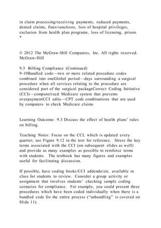 in claim processing/receiving payments, reduced payments,
denied claims, fines/sanctions, loss of hospital privileges,
exclusion from health plan programs, loss of licensing, prison.
*
© 2012 The McGraw-Hill Companies, Inc. All rights reserved.
McGraw-Hill
9.3 Billing Compliance (Continued)
9-10Bundled code—two or more related procedure codes
combined into oneGlobal period—days surrounding a surgical
procedure when all services relating to the procedure are
considered part of the surgical packageCorrect Coding Initiative
(CCI)—computerized Medicare system that prevents
overpaymentCCI edits—CPT code combinations that are used
by computers to check Medicare claims
Learning Outcome: 9.3 Discuss the effect of health plans’ rules
on billing.
Teaching Notes: Focus on the CCI, which is updated every
quarter; use Figure 9.12 in the text for reference. Stress the key
terms associated with the CCI (on subsequent slides as well)
and provide as many examples as possible to reinforce terms
with students. The textbook has many figures and examples
useful for facilitating discussion.
If possible, have coding books/CCI addenda/etc. available in
class for students to review. Consider a group activity or
assignment that involves students’ checking sample coding
scenarios for compliance. For example, you could present three
procedures which have been coded individually when there is a
bundled code for the entire process (“unbundling” is covered on
Slide 11).
 