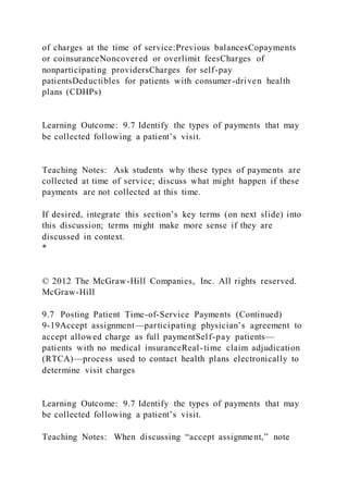 of charges at the time of service:Previous balancesCopayments
or coinsuranceNoncovered or overlimit feesCharges of
nonparticipating providersCharges for self-pay
patientsDeductibles for patients with consumer-driven health
plans (CDHPs)
Learning Outcome: 9.7 Identify the types of payments that may
be collected following a patient’s visit.
Teaching Notes: Ask students why these types of payments are
collected at time of service; discuss what might happen if these
payments are not collected at this time.
If desired, integrate this section’s key terms (on next slide) into
this discussion; terms might make more sense if they are
discussed in context.
*
© 2012 The McGraw-Hill Companies, Inc. All rights reserved.
McGraw-Hill
9.7 Posting Patient Time-of-Service Payments (Continued)
9-19Accept assignment—participating physician’s agreement to
accept allowed charge as full paymentSelf-pay patients—
patients with no medical insuranceReal-time claim adjudication
(RTCA)—process used to contact health plans electronically to
determine visit charges
Learning Outcome: 9.7 Identify the types of payments that may
be collected following a patient’s visit.
Teaching Notes: When discussing “accept assignment,” note
 