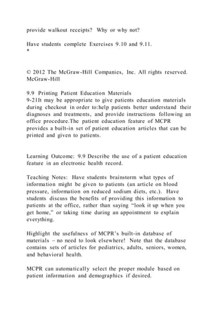 provide walkout receipts? Why or why not?
Have students complete Exercises 9.10 and 9.11.
*
© 2012 The McGraw-Hill Companies, Inc. All rights reserved.
McGraw-Hill
9.9 Printing Patient Education Materials
9-21It may be appropriate to give patients education materials
during checkout in order to:help patients better understand their
diagnoses and treatments, and provide instructions following an
office procedure.The patient education feature of MCPR
provides a built-in set of patient education articles that can be
printed and given to patients.
Learning Outcome: 9.9 Describe the use of a patient education
feature in an electronic health record.
Teaching Notes: Have students brainstorm what types of
information might be given to patients (an article on blood
pressure, information on reduced sodium diets, etc.). Have
students discuss the benefits of providing this information to
patients at the office, rather than saying “look it up when you
get home,” or taking time during an appointment to explain
everything.
Highlight the usefulness of MCPR’s built-in database of
materials – no need to look elsewhere! Note that the database
contains sets of articles for pediatrics, adults, seniors, women,
and behavioral health.
MCPR can automatically select the proper module based on
patient information and demographics if desired.
 