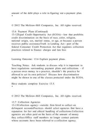 amount of the debt plays a role in figuring out a payment plan.
*
© 2012 The McGraw-Hill Companies, Inc. All rights reserved.
13.6 Payment Plans (Continued)
13-12Equal Credit Opportunity Act (ECOA)—law that prohibits
credit discrimination on the basis of race, color, religion,
national origin, sex, marital status, or age, or because a person
receives public assistanceTruth in Lending Act—part of the
federal Consumer Credit Protection Act that regulates collection
practices related to finance charges and late fees
Learning Outcome: 13.6 Explain payment plans.
Teaching Notes: Ask students to discuss why it is important to
have regulations surrounding payment plans and collections – if
a person owes money to a practice, shouldn’t the practice be
allowed to set its own policies? Discuss how discrimination
might be shown to one of the classes protected under the ECOA.
Have students complete Exercise 13.5.
*
© 2012 The McGraw-Hill Companies, Inc. All rights reserved.
13.7 Collection Agencies
13-13Collection agency—outside firm hired to collect on
delinquent accountsPractices should select agencies that have a
reputation for fair and ethical handling of collections.Collection
agencies are often paid on the basis of the amount of money
they collect.Office staff members no longer contact patients
whose accounts have been referred to a collection agency.
 