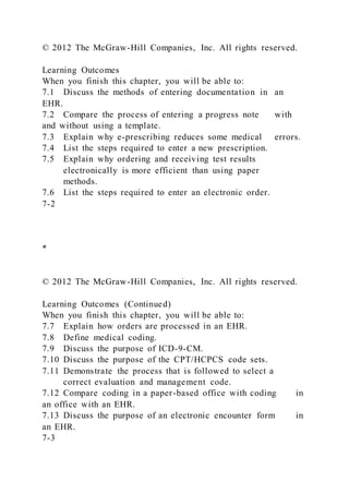 © 2012 The McGraw-Hill Companies, Inc. All rights reserved.
Learning Outcomes
When you finish this chapter, you will be able to:
7.1 Discuss the methods of entering documentation in an
EHR.
7.2 Compare the process of entering a progress note with
and without using a template.
7.3 Explain why e-prescribing reduces some medical errors.
7.4 List the steps required to enter a new prescription.
7.5 Explain why ordering and receiving test results
electronically is more efficient than using paper
methods.
7.6 List the steps required to enter an electronic order.
7-2
*
© 2012 The McGraw-Hill Companies, Inc. All rights reserved.
Learning Outcomes (Continued)
When you finish this chapter, you will be able to:
7.7 Explain how orders are processed in an EHR.
7.8 Define medical coding.
7.9 Discuss the purpose of ICD-9-CM.
7.10 Discuss the purpose of the CPT/HCPCS code sets.
7.11 Demonstrate the process that is followed to select a
correct evaluation and management code.
7.12 Compare coding in a paper-based office with coding in
an office with an EHR.
7.13 Discuss the purpose of an electronic encounter form in
an EHR.
7-3
 