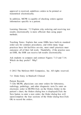 approval is received, andallows orders to be printed or
transmitted electronically.
In addition, MCPR is capable of checking orders against
information specific to a patient.
Learning Outcome: 7.5 Explain why ordering and receiving test
results electronically is more efficient than using paper
methods.
Teaching Notes: Explain that some EHRs have built-in standard
order sets for common procedures, and while many large
practices have lab facilities on-site, most small practices must
outsource all of their lab work. Thankfully, if the practice uses
an EHR, the EHR can receive lab results electronically.
Ask students to compare and contrast Figures 7.13 and 7.14.
Which do they prefer? Why?
*
© 2012 The McGraw-Hill Companies, Inc. All rights reserved.
7.6 Order Entry in Medisoft Clinical
Patient Records
7-12In MCPR, physicians can enter orders for laboratory,
radiology, pathology, and other diagnostic tests.To enter an
electronic order in MCPR:Click on the Orders folder in the
patient’s chart; the Orders dialog box is displayed.Click the
New button to enter a new order; the Order dialog box will
open.Complete the four sections of the Order dialog box.Click
OK to record the orders.
 