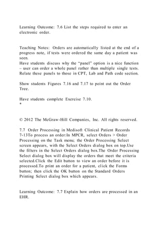 Learning Outcome: 7.6 List the steps required to enter an
electronic order.
Teaching Notes: Orders are automatically listed at the end of a
progress note, if tests were ordered the same day a patient was
seen.
Have students discuss why the “panel” option is a nice function
– user can order a whole panel rather than multiple single tests.
Relate these panels to those in CPT, Lab and Path code section.
Show students Figures 7.16 and 7.17 to point out the Order
Tree.
Have students complete Exercise 7.10.
*
© 2012 The McGraw-Hill Companies, Inc. All rights reserved.
7.7 Order Processing in Medisoft Clinical Patient Records
7-13To process an order:In MPCR, select Orders > Order
Processing on the Task menu; the Order Processing Select
screen appears, with the Select Orders dialog box on top.Use
the filters in the Select Orders dialog box.The Order Processing
Select dialog box will display the orders that meet the criteria
selected.Click the Edit button to view an order before it is
processed.To print an order for a patient, click the Forms
button; then click the OK button on the Standard Orders
Printing Select dialog box which appears.
Learning Outcome: 7.7 Explain how orders are processed in an
EHR.
 