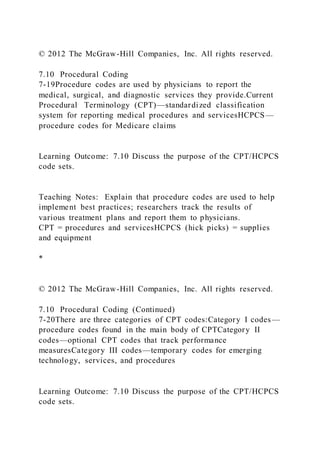 © 2012 The McGraw-Hill Companies, Inc. All rights reserved.
7.10 Procedural Coding
7-19Procedure codes are used by physicians to report the
medical, surgical, and diagnostic services they provide.Current
Procedural Terminology (CPT)—standardized classification
system for reporting medical procedures and servicesHCPCS—
procedure codes for Medicare claims
Learning Outcome: 7.10 Discuss the purpose of the CPT/HCPCS
code sets.
Teaching Notes: Explain that procedure codes are used to help
implement best practices; researchers track the results of
various treatment plans and report them to physicians.
CPT = procedures and servicesHCPCS (hick picks) = supplies
and equipment
*
© 2012 The McGraw-Hill Companies, Inc. All rights reserved.
7.10 Procedural Coding (Continued)
7-20There are three categories of CPT codes:Category I codes —
procedure codes found in the main body of CPTCategory II
codes—optional CPT codes that track performance
measuresCategory III codes—temporary codes for emerging
technology, services, and procedures
Learning Outcome: 7.10 Discuss the purpose of the CPT/HCPCS
code sets.
 