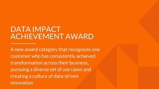DATA IMPACT
ACHIEVEMENT AWARD
A new award category that recognizes one
customer who has consistently achieved
transformation across their business,
pursuing a diverse set of use cases and
creating a culture of data-driven
innovation
 