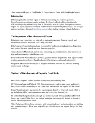 Data Import and Export in QuickBooks: A Comprehensive Guide with QuickBooks Support
Introduction
Data management is a critical aspect of financial accounting and business operations.
QuickBooks, the popular accounting software developed by Intuit, offers robust tools for
efficiently importing and exporting data. In this article, we will explore the importance of data
import and export, the various methods and file formats supported by QuickBooks, and how you
can seek assistance through QuickBooks support when dealing with data-related challenges.
The Importance of Data Import and Export
Data import and export play a pivotal role in maintaining accurate financial records and
streamlining business processes. Here's why it's crucial:
Data Accuracy: Accurate financial data is essential for making informed decisions. Importing
data ensures that your records are up to date and error-free.
Time Efficiency: Manual data entry is time-consuming and prone to errors. Data import saves
time and minimizes the risk of human error.
Business Growth: As your business expands, you may need to migrate data from legacy systems
or other accounting software. QuickBooks simplifies this process through data import.
Integration: QuickBooks allows you to integrate with other software and services, enabling
seamless data exchange.
Methods of Data Import and Export in QuickBooks
QuickBooks supports various methods for importing and exporting data:
CSV (Comma-Separated Values): CSV files are commonly used for data export and import.
QuickBooks enables you to import and export lists, transactions, and reports in CSV format.
Excel: QuickBooks provides options for exporting data directly to Microsoft Excel, which is
particularly useful for creating custom reports and performing data analysis.
IIF (Intuit Interchange Format): Although less commonly used, IIF files can be used for both
import and export of data. However, caution is advised when using this format, as it requires
careful formatting to avoid errors.
Third-Party Apps: QuickBooks integrates with various third-party applications that can facilitate
data import and export. These apps may offer specialized features and support for specific data
sources.
 