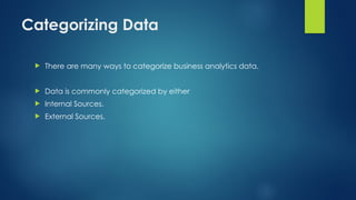 Categorizing Data
 There are many ways to categorize business analytics data.
 Data is commonly categorized by either
 Internal Sources.
 External Sources.
 