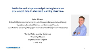Predictive and adaptive analytics using formative
assessment data in a blended learning classroom
The 2nd Active Learning Conference
University of Sussex
Brighton, United Kingdom
5 June 2018
1
Brian O’Dwyer
Embry-Riddle Aeronautical University Asia (Singapore Campus), Adjunct Faculty
CognaLearn, Executive Chairman and Commercial Founder
Duke-National University of Singapore Medical, Former Entrepreneur-in-Residence
 