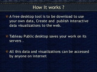 How It works ?How It works ?
A free desktop tool is to be download to use
your own data, Create and publish interactive
data visualizations to the web.
Tableau Public desktop saves your work on its
servers .
All this data and visualizations can be accessed
by anyone on internet
 