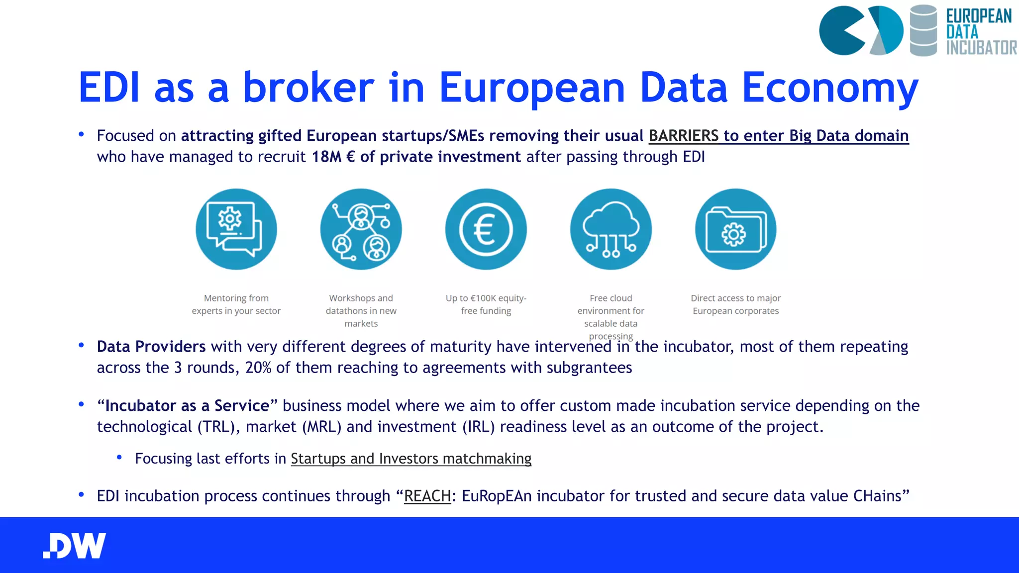 EDI as a broker in European Data Economy
• Focused on attracting gifted European startups/SMEs removing their usual BARRIERS to enter Big Data domain
who have managed to recruit 18M € of private investment after passing through EDI
• Data Providers with very different degrees of maturity have intervened in the incubator, most of them repeating
across the 3 rounds, 20% of them reaching to agreements with subgrantees
• “Incubator as a Service” business model where we aim to offer custom made incubation service depending on the
technological (TRL), market (MRL) and investment (IRL) readiness level as an outcome of the project.
• Focusing last efforts in Startups and Investors matchmaking
• EDI incubation process continues through “REACH: EuRopEAn incubator for trusted and secure data value CHains”
 