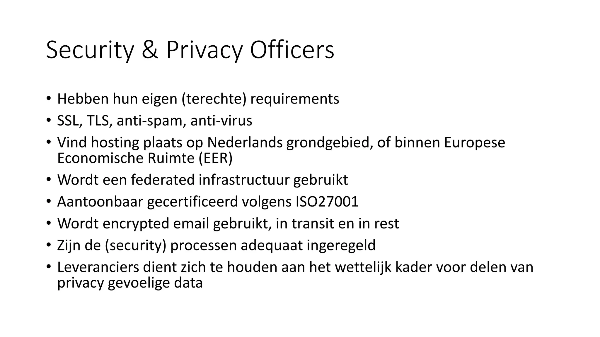 Security & Privacy Officers
• Hebben hun eigen (terechte) requirements
• SSL, TLS, anti-spam, anti-virus
• Vind hosting plaats op Nederlands grondgebied, of binnen Europese
Economische Ruimte (EER)
• Wordt een federated infrastructuur gebruikt
• Aantoonbaar gecertificeerd volgens ISO27001
• Wordt encrypted email gebruikt, in transit en in rest
• Zijn de (security) processen adequaat ingeregeld
• Leveranciers dient zich te houden aan het wettelijk kader voor delen van
privacy gevoelige data
 