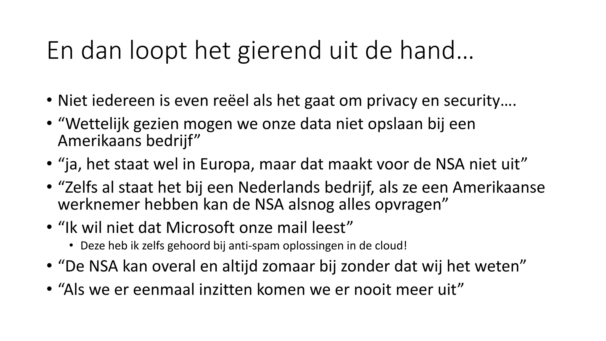 En dan loopt het gierend uit de hand…
• Niet iedereen is even reëel als het gaat om privacy en security….
• “Wettelijk gezien mogen we onze data niet opslaan bij een
Amerikaans bedrijf”
• “ja, het staat wel in Europa, maar dat maakt voor de NSA niet uit”
• “Zelfs al staat het bij een Nederlands bedrijf, als ze een Amerikaanse
werknemer hebben kan de NSA alsnog alles opvragen”
• “Ik wil niet dat Microsoft onze mail leest”
• Deze heb ik zelfs gehoord bij anti-spam oplossingen in de cloud!
• “De NSA kan overal en altijd zomaar bij zonder dat wij het weten”
• “Als we er eenmaal inzitten komen we er nooit meer uit”
 