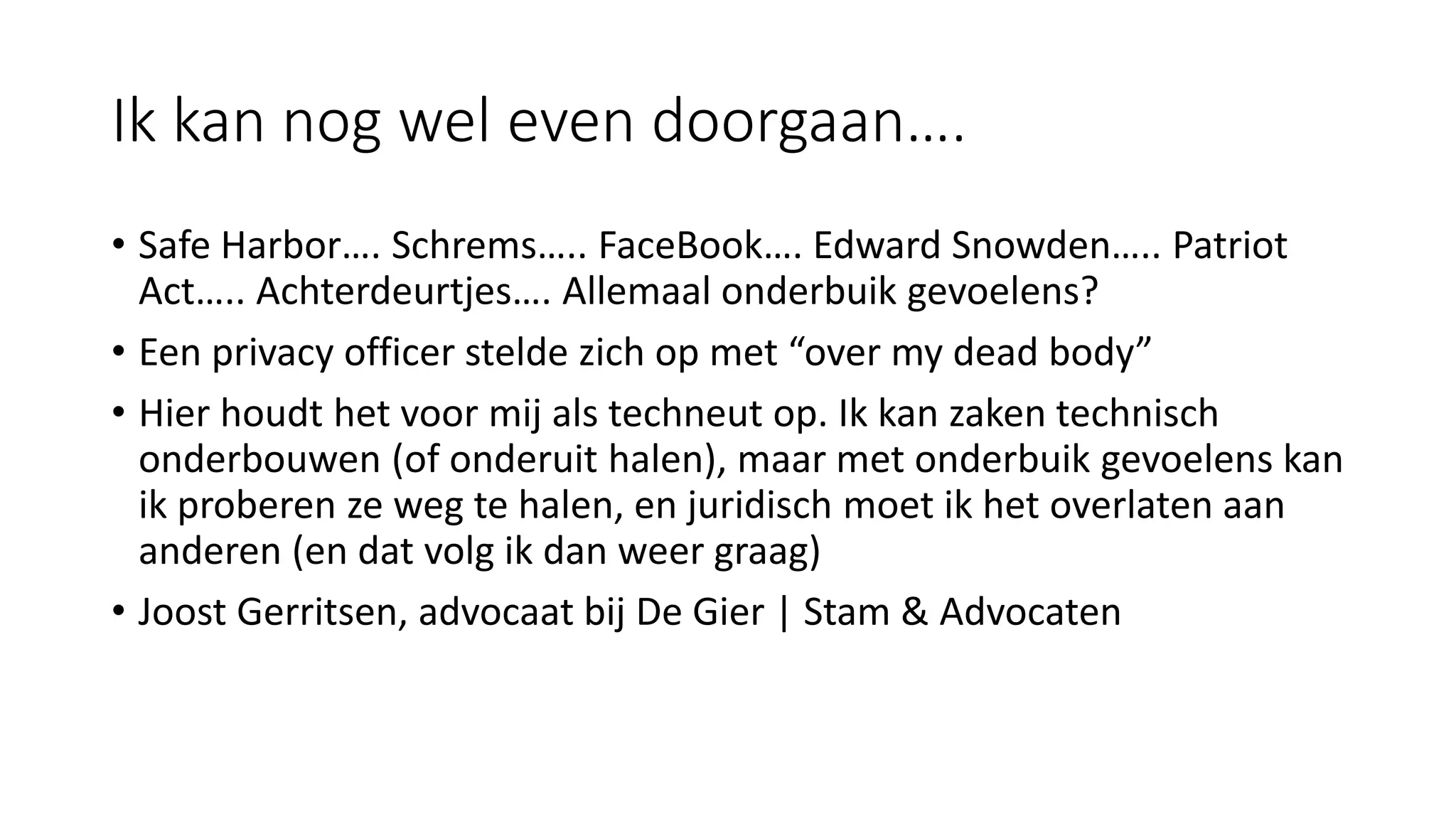 Ik kan nog wel even doorgaan….
• Safe Harbor…. Schrems….. FaceBook…. Edward Snowden….. Patriot
Act….. Achterdeurtjes…. Allemaal onderbuik gevoelens?
• Een privacy officer stelde zich op met “over my dead body”
• Hier houdt het voor mij als techneut op. Ik kan zaken technisch
onderbouwen (of onderuit halen), maar met onderbuik gevoelens kan
ik proberen ze weg te halen, en juridisch moet ik het overlaten aan
anderen (en dat volg ik dan weer graag)
• Joost Gerritsen, advocaat bij De Gier | Stam & Advocaten
 