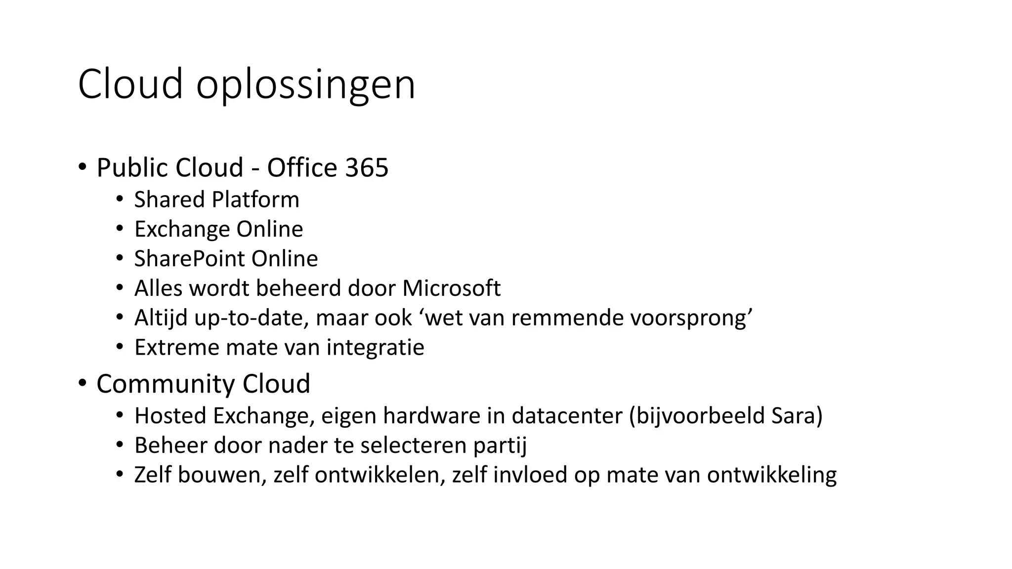 Cloud oplossingen
• Public Cloud - Office 365
• Shared Platform
• Exchange Online
• SharePoint Online
• Alles wordt beheerd door Microsoft
• Altijd up-to-date, maar ook ‘wet van remmende voorsprong’
• Extreme mate van integratie
• Community Cloud
• Hosted Exchange, eigen hardware in datacenter (bijvoorbeeld Sara)
• Beheer door nader te selecteren partij
• Zelf bouwen, zelf ontwikkelen, zelf invloed op mate van ontwikkeling
 