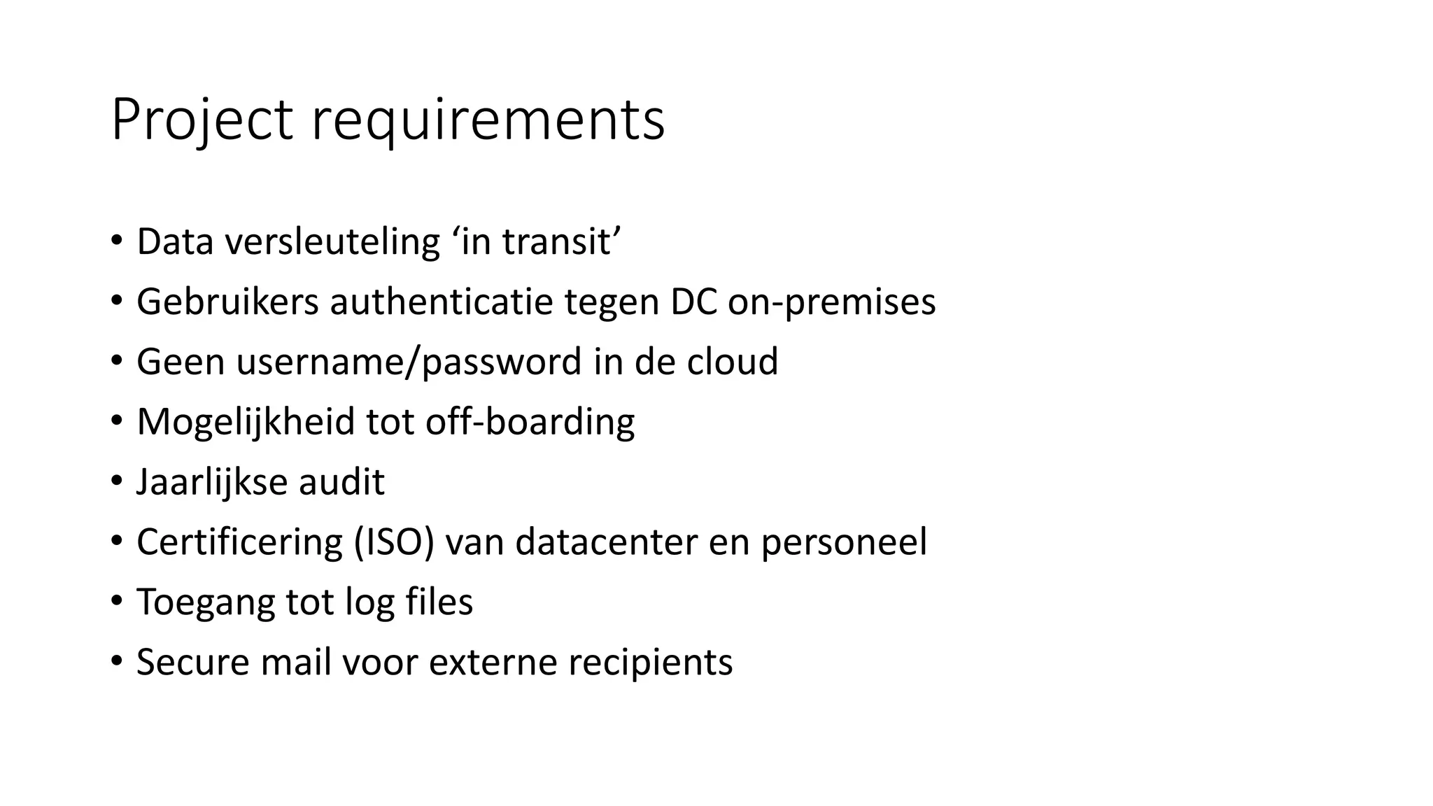 Project requirements
• Data versleuteling ‘in transit’
• Gebruikers authenticatie tegen DC on-premises
• Geen username/password in de cloud
• Mogelijkheid tot off-boarding
• Jaarlijkse audit
• Certificering (ISO) van datacenter en personeel
• Toegang tot log files
• Secure mail voor externe recipients
 
