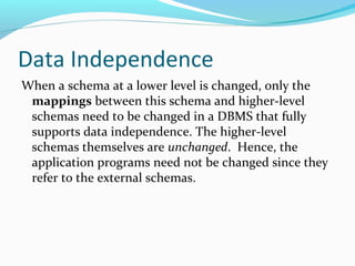 Data Independence
When a schema at a lower level is changed, only the
mappings between this schema and higher-level
schemas need to be changed in a DBMS that fully
supports data independence. The higher-level
schemas themselves are unchanged. Hence, the
application programs need not be changed since they
refer to the external schemas.
 