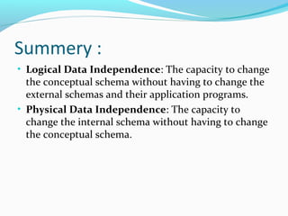 Summery :
• Logical Data Independence: The capacity to change
the conceptual schema without having to change the
external schemas and their application programs.
• Physical Data Independence: The capacity to
change the internal schema without having to change
the conceptual schema.
 
