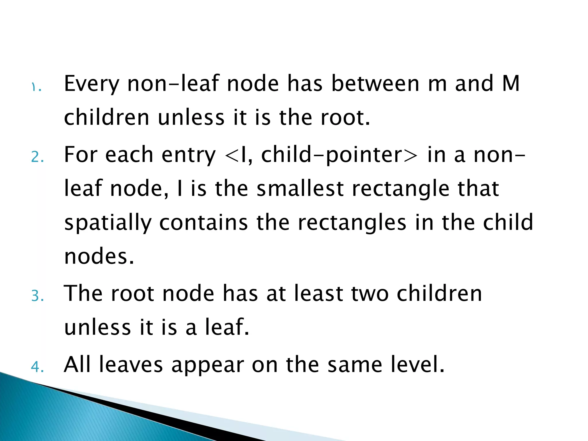 Every non-leaf node has between m and M children unless it is the root. For each entry <I, child-pointer> in a non-leaf node, I is the smallest rectangle that spatially contains the rectangles in the child nodes. The root node has at least two children unless it is a leaf. All leaves appear on the same level. 
