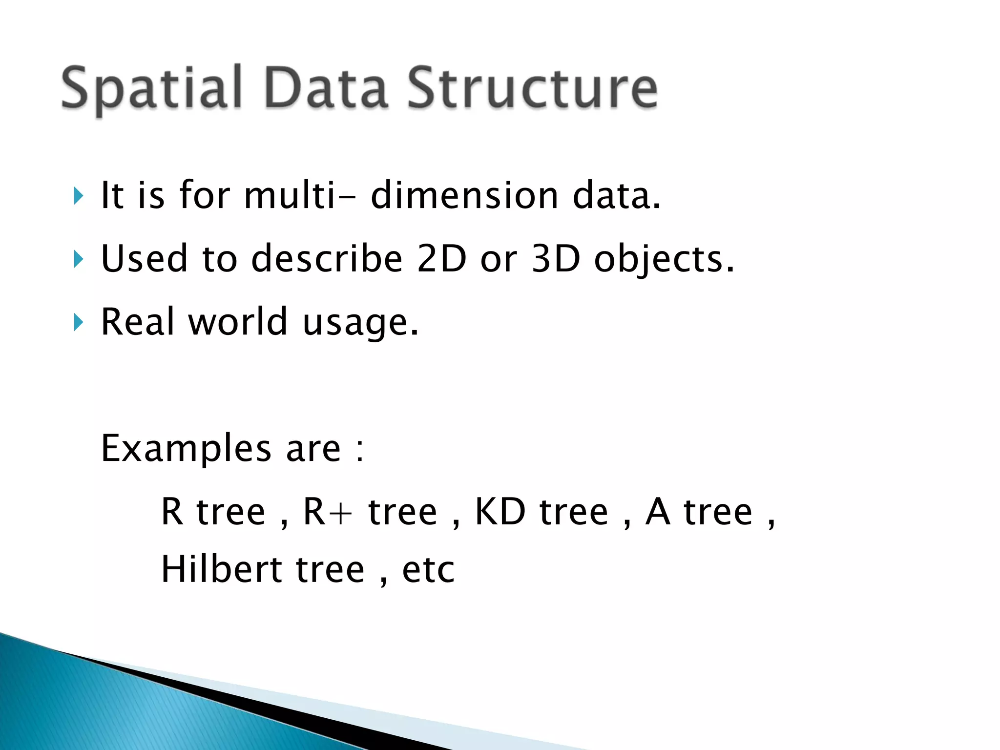 It is for multi- dimension data. Used to describe 2D or 3D objects. Real world usage. Examples are :  R tree , R+ tree , KD tree , A tree ,  Hilbert tree , etc 