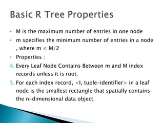 M is the maximum number of entries in one node m specifies the minimum number of entries in a node , where m ≤ M/2 Properties : Every Leaf Node Contains Between m and M index records unless it is root. For each index record, <I, tuple-identifier> in a leaf node is the smallest rectangle that spatially contains the n-dimensional data object. 