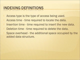    Access type is the type of access being used.
   Access time - time required to locate the data.
   Insertion time - time required to insert the new data.
   Deletion time - time required to delete the data.
   Space overhead - the additional space occupied by the
    added data structure.
 