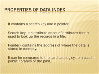    It contains a search key and a pointer.

   Search key - an attribute or set of attributes that is
    used to look up the records in a file.

   Pointer - contains the address of where the data is
    stored in memory.

   It can be compared to the card catalog system used in
    public libraries of the past.
 